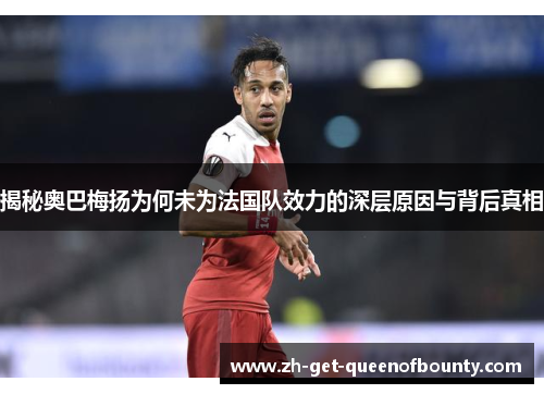 揭秘奥巴梅扬为何未为法国队效力的深层原因与背后真相