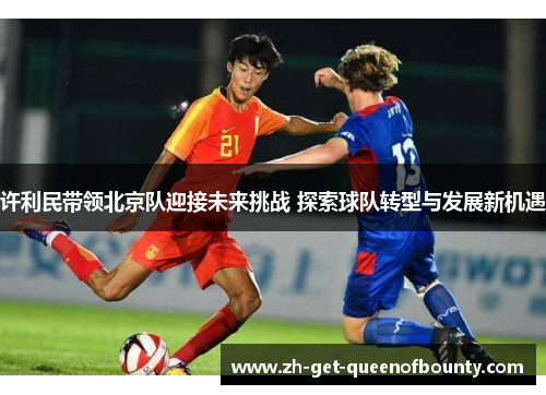 许利民带领北京队迎接未来挑战 探索球队转型与发展新机遇