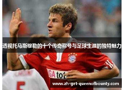 透视托马斯穆勒的十个传奇称号与足球生涯的独特魅力