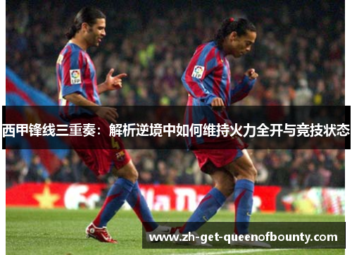 西甲锋线三重奏：解析逆境中如何维持火力全开与竞技状态