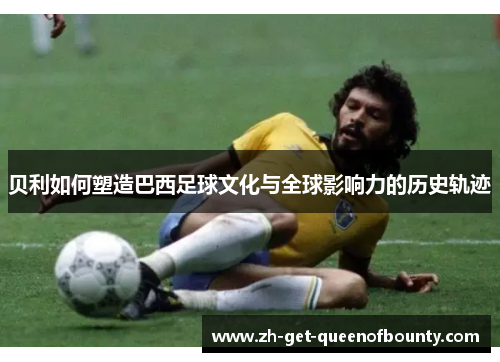 贝利如何塑造巴西足球文化与全球影响力的历史轨迹