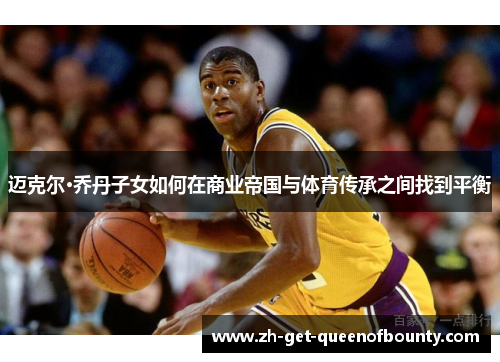 迈克尔·乔丹子女如何在商业帝国与体育传承之间找到平衡 迈克尔·乔丹子女如何在商业帝国与体育传承之间找到平衡