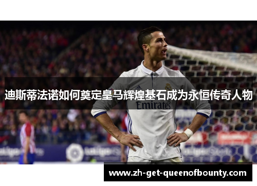 迪斯蒂法诺如何奠定皇马辉煌基石成为永恒传奇人物 迪斯蒂法诺如何奠定皇马辉煌基石成为永恒传奇人物