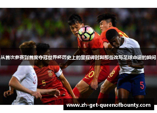 从首次参赛到首度夺冠世界杯历史上的里程碑时刻那些改写足球命运的瞬间