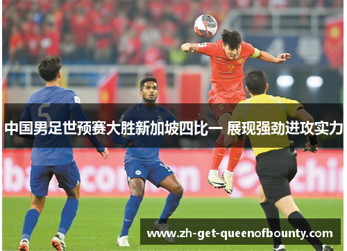 中国男足世预赛大胜新加坡四比一 展现强劲进攻实力 中国男足世预赛大胜新加坡四比一 展现强劲进攻实力