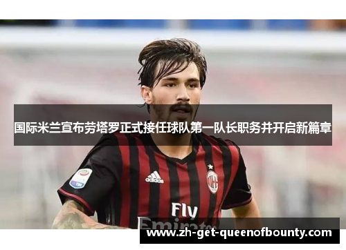 国际米兰宣布劳塔罗正式接任球队第一队长职务并开启新篇章