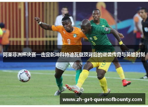 阿莱非洲杯决赛一击定乾坤科特迪瓦登顶背后的逆袭传奇与英雄时刻 阿莱非洲杯决赛一击定乾坤科特迪瓦登顶背后的逆袭传奇与英雄时刻