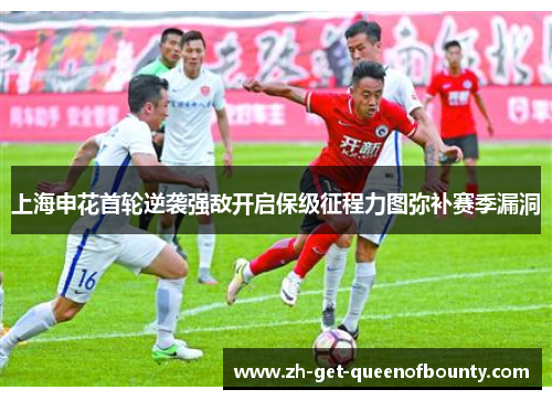 上海申花首轮逆袭强敌开启保级征程力图弥补赛季漏洞 上海申花首轮逆袭强敌开启保级征程力图弥补赛季漏洞