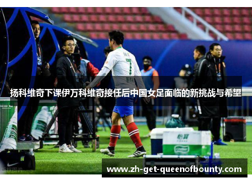 扬科维奇下课伊万科维奇接任后中国女足面临的新挑战与希望
